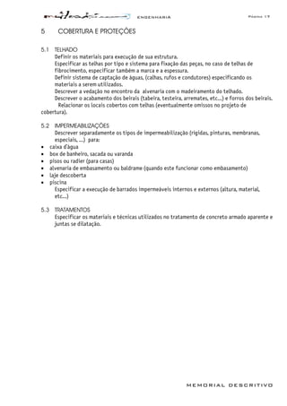 ENGENHARIA Página 17
MEMORIAL DESCRITIVO
5 COBERTURA E PROTEÇÕES
5.1 TELHADO
Definir os materiais para execução de sua estrutura.
Especificar as telhas por tipo e sistema para fixação das peças, no caso de telhas de
fibrocimento, especificar também a marca e a espessura.
Definir sistema de captação de águas, (calhas, rufos e condutores) especificando os
materiais a serem utilizados.
Descrever a vedação no encontro da alvenaria com o madeiramento do telhado.
Descrever o acabamento dos beirais (tabeira, testeira, arremates, etc...) e forros dos beirais.
Relacionar os locais cobertos com telhas (eventualmente omissos no projeto de
cobertura).
5.2 IMPERMEABILIZAÇÕES
Descrever separadamente os tipos de impermeabilização (rígidas, pinturas, membranas,
especiais, ...) para:
• caixa d’água
• box de banheiro, sacada ou varanda
• pisos ou radier (para casas)
• alvenaria de embasamento ou baldrame (quando este funcionar como embasamento)
• laje descoberta
• piscina
Especificar a execução de barrados impermeáveis internos e externos (altura, material,
etc...)
5.3 TRATAMENTOS
Especificar os materiais e técnicas utilizados no tratamento de concreto armado aparente e
juntas se dilatação.
 