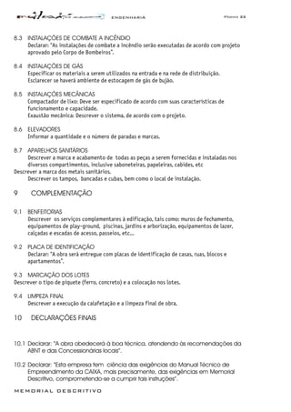 ENGENHARIA Página 22
MEMORIAL DESCRITIVO
8.3 INSTALAÇÕES DE COMBATE A INCÊNDIO
Declarar: “As instalações de combate a incêndio serão executadas de acordo com projeto
aprovado pelo Corpo de Bombeiros”.
8.4 INSTALAÇÕES DE GÁS
Especificar os materiais a serem utilizados na entrada e na rede de distribuição.
Esclarecer se haverá ambiente de estocagem de gás de bujão.
8.5 INSTALAÇÕES MECÂNICAS
Compactador de lixo: Deve ser especificado de acordo com suas características de
funcionamento e capacidade.
Exaustão mecânica: Descrever o sistema, de acordo com o projeto.
8.6 ELEVADORES
Informar a quantidade e o número de paradas e marcas.
8.7 APARELHOS SANITÁRIOS
Descrever a marca e acabamento de todas as peças a serem fornecidas e instaladas nos
diversos compartimentos, inclusive saboneteiras, papeleiras, cabides, etc
Descrever a marca dos metais sanitários.
Descrever os tampos, bancadas e cubas, bem como o local de instalação.
9 COMPLEMENTAÇÃO
9.1 BENFEITORIAS
Descrever os serviços complementares à edificação, tais como: muros de fechamento,
equipamentos de play-ground, piscinas, jardins e arborização, equipamentos de lazer,
calçadas e escadas de acesso, passeios, etc...
9.2 PLACA DE IDENTIFICAÇÃO
Declarar: “A obra será entregue com placas de identificação de casas, ruas, blocos e
apartamentos”.
9.3 MARCAÇÃO DOS LOTES
Descrever o tipo de piquete (ferro, concreto) e a colocação nos lotes.
9.4 LIMPEZA FINAL
Descrever a execução da calafetação e a limpeza final de obra.
10 DECLARAÇÕES FINAIS
10.1 Declarar: “A obra obedecerá à boa técnica, atendendo às recomendações da
ABNT e das Concessionárias locais”.
10.2 Declarar: “Esta empresa tem ciência das exigências do Manual Técnico de
Empreendimento da CAIXA, mais precisamente, das exigências em Memorial
Descritivo, comprometendo-se a cumprir tais instruções”.
 