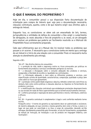 McHosken Engenharia Página 1
ROTEIRO BÁSICO
O QUE É MANUAL DO PROPRIETÁRIO ?
Hoje em dia, o consumidor possui a sua disposição farta documentação de
orientação para compra de imóveis quer seja para a documentação necessária,
cláusulas contratuais, quanto, como e de que maneira exigir seus direitos após a
entrega do imóvel.
Enquanto isso, os construtores se vêem sob um emaranhado de leis, termos,
jurisprudências e entidades de defesa do consumidor a lhes exigir o cumprimento
de obrigações, às vezes absurdas e fora de propósito e, às vezes, só um advogado
para resolver um problema que poderia ser facilmente resolvido se o Manual do
Proprietário fosse corretamente preparado.
Cabe aqui enfatizarmos que só o Manual não irá resolver todos os problemas que
possam a vir ocorrer. É necessário que a construtora tenha em mente que a entrega
de um imóvel é o início de uma relação com o consumidor final e é necessário muita
atenção no atendimento pós entrega.
Segundo o CDC :
“Art. 6º - São direitos básicos do consumidor:
I - a proteção da vida, saúde e segurança contra os riscos provocados por práticas no
fornecimento de produtos e serviços considerados perigosos ou nocivos;
II - a educação e divulgação sobre o consumo adequado dos produtos e serviços,
asseguradas a liberdade de escolha e a igualdade nas contratações;
III - a informação adequada e clara sobre os diferentes produtos e serviços, com
especificação correta de quantidade, características, composição, qualidade e preço, bem
como sobre os riscos que apresentem;
IV - a proteção contra publicidade enganosa e abusiva, métodos comerciais coercitivos ou
desleais, bem como contra práticas e cláusulas abusivas ou impostas no fornecimento de
produtos e serviços;
V - a modificação das cláusulas contratuais que estabeleçam prestações desproporcionais
ou sua revisão em razão de fatos supervenientes que as tornem excessivamente onerosas;
VI - a efetiva prevenção e reparação de danos patrimoniais e morais, individuais, coletivos
e difusos;
(...)
Art. 50 - A garantia contratual é complementar à legal e será conferida mediante termo
escrito.
Parágrafo único - O termo de garantia ou equivalente deve ser padronizado e esclarecer,
de maneira adequada, em que consiste a mesma garantia, bem como a forma, o prazo e o
lugar em que pode ser exercitada e os ônus a cargo do consumidor, devendo ser-lhe
entregue, devidamente preenchido pelo fornecedor, no ato do fornecimento, acompanhado
de manual de instrução, de instalação e uso do produto em linguagem didática, com
ilustrações”.
 