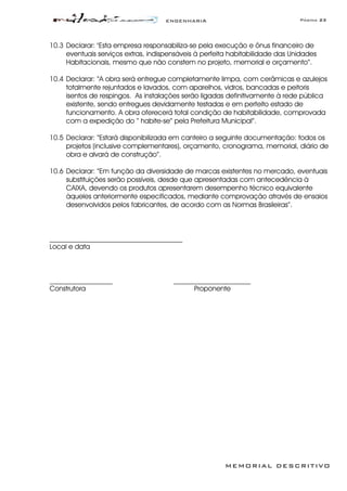 ENGENHARIA Página 23
MEMORIAL DESCRITIVO
10.3 Declarar: "Esta empresa responsabiliza-se pela execução e ônus financeiro de
eventuais serviços extras, indispensáveis à perfeita habitabilidade das Unidades
Habitacionais, mesmo que não constem no projeto, memorial e orçamento”.
10.4 Declarar: “A obra será entregue completamente limpa, com cerâmicas e azulejos
totalmente rejuntados e lavados, com aparelhos, vidros, bancadas e peitoris
isentos de respingos. As instalações serão ligadas definitivamente à rede pública
existente, sendo entregues devidamente testadas e em perfeito estado de
funcionamento. A obra oferecerá total condição de habitabilidade, comprovada
com a expedição do “ habite-se” pela Prefeitura Municipal”.
10.5 Declarar: “Estará disponibilizada em canteiro a seguinte documentação: todos os
projetos (inclusive complementares), orçamento, cronograma, memorial, diário de
obra e alvará de construção”.
10.6 Declarar: “Em função da diversidade de marcas existentes no mercado, eventuais
substituições serão possíveis, desde que apresentadas com antecedência à
CAIXA, devendo os produtos apresentarem desempenho técnico equivalente
àqueles anteriormente especificados, mediante comprovação através de ensaios
desenvolvidos pelos fabricantes, de acordo com as Normas Brasileiras”.
______________________________________
Local e data
__________________ ______________________
Construtora Proponente
 