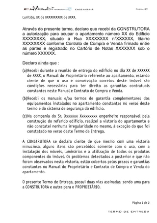 ENGENHARIA Página 27
TERMO DE ENTREGA
Curitiba, XX de XXXXXXXXXX de XXXX.
Através do presente termo, declaro que recebi da CONSTRUTORA
a autorização para ocupar o apartamento número XX do Edifício
XXXXXXXX, situado a Rua XXXXXXXX n°XXXXXX, Bairro
XXXXXXXX conforme Contrato de Compra e Venda firmado entre
as partes e registrado no Cartório de Notas XXXXXXX sob o
número XXXXXX.
Declaro ainda que :
(a)Recebi durante a reunião de entrega do edifício no dia XX de XXXXXX
de XXXX, o Manual do Proprietário referente ao apartamento, estando
ciente de que o uso e conservação corretos deste imóvel são
condições necessárias para ter direito as garantias contratuais
constantes neste Manual e Contrato de Compra e Venda.
(b)Recebi os manuais e/ou termos de garantia complementares dos
equipamentos instalados no apartamento constantes no verso deste
termo e do sistema de segurança do edifício.
(c)Na compania do Sr. Xxxxxxx Xxxxxxxxx engenheiro responsável pela
construção do referido edifício, realizei a vistoria do apartamento e
não constatei nenhuma irregularidade no mesmo, à exceção do que foi
constatado no verso deste Termo de Entrega.
A CONSTRUTORA se declara ciente de que mesmo com uma vistoria
minuciosa, alguns itens são percebidos somente com o uso, com a
instalação dos móveis, luminárias e a utilização de todos os produtos
componentes do imóvel. Os problemas detectados a posterior e que não
foram observados nesta vistoria, estão cobertos pelos prazos e garantias
constantes no Manual do Proprietário e Contrato de Compra e Venda do
apartamento.
O presente Termo de Entrega, possui duas vias assinadas, sendo uma para
a CONSTRUTORA e outra para o PROPRIETÁRIO.
Página 1 de 2
 