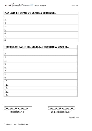 ENGENHARIA Página 28
TERMO DE ENTREGA
MANUAIS E TERMOS DE GRANTIA ENTREGUES
1.
2.
3.
4.
5.
6.
7.
8.
IRREGULARIDADES CONSTATADAS DURANTE A VISTORIA
1.
2.
3.
4.
5.
6.
7.
8.
9.
10.
11.
12.
13.
14.
____________________ ___________________
Xxxxxxxxxx Xxxxxxxx Xxxxxxxxxx Xxxxxxxxxx
Proprietário Eng. Responsável
Página 2 de 2
 