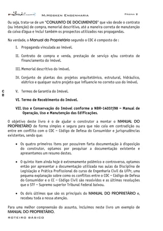 McHosken Engenharia Página 2
ROTEIRO BÁSICO
Ou seja, trata-se de um “CONJUNTO DE DOCUMENTOS” que vão desde o contrato
(ou intenção) de compra, memorial descritivo, até a maneira correta de manutenção
da caixa d’água e inclui também os prospectos utilizados nas propagandas.
Na verdade, o Manual do Proprietário segundo o CDC é composto de :
I. Propaganda vinculada ao imóvel.
II. Contrato de compra e venda, prestação de serviço e/ou contrato de
financiamento do imóvel.
III. Memorial descritivo do imóvel.
IV. Conjunto de plantas dos projetos arquitetônico, estrutural, hidráulico,
elétrico e qualquer outro projeto que influencie no correto uso do imóvel.
V. Termos de Garantia do Imóvel.
VI. Termo de Recebimento do Imóvel.
VII. Uso e Conservação do Imóvel conforme a NBR-14037/98 – Manual de
Operação, Uso e Manutenção das Edificações.
O objetivo deste livro é o de ajudar o construtor a montar o MANUAL DO
PROPRIETÁRIO de forma simples e segura para que não caia em contradição ou
entre em conflito com o CDC – Código de Defesa do Consumidor e jurisprudências
existentes, sendo que:
• Os quatro primeiros itens por possuírem farta documentação à disposição
do construtor, optamos por pesquisar a documentação existente e
apresentamos um resumo destes.
• O quinto item ainda hoje é extremamente polêmico e controverso, optamos
então por apresentar a documentação utilizada nas aulas da Disciplina de
Legislação e Prática Profissional do curso de Engenharia Civil da UFPr, uma
pequena explanação sobre como os conflitos entre o CDC – Código de Defesa
do Consumidor e o CC – Código Civil são resolvidos e as últimas resoluções
que o STF – Supremo superior Tribunal Federal baixou.
• Os dois últimos que são os principais do MANUAL DO PROPRIETÁRIO e,
recebeu toda a nossa atenção.
Para uma melhor compreensão do assunto, incluímos neste livro um exemplo de
MANUAL DO PROPRIETÁRIO.
O
B
 