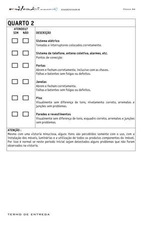 ENGENHARIA Página 34
TERMO DE ENTREGA
QUARTO 2
ATENDEU?
SIM NÃO DESCRIÇÃO
Sistema elétrico
Tomadas e interruptores colocados corretamente.
Sistema de telefone, antena coletiva, alarmes, etc.
Pontos de conecção
Portas
Abrem e fecham corretamente, inclusive com as chaves.
Folhas e batentes sem folgas ou defeitos.
Janelas
Abrem e fecham corretamente.
Folhas e batentes sem folgas ou defeitos.
Piso
Visualmente sem diferença de tons, nivelamento correto, arremates e
junções sem problemas.
Paredes e revestimentos
Visualmente sem diferença de tons, esquadro correto, arremates e junções
sem problemas.
ATENÇÃO :
Mesmo com uma vistoria minuciosa, alguns itens são percebidos somente com o uso, com a
instalação dos móveis, luminárias e a utilização de todos os produtos componentes do imóvel.
Por isso é normal se neste período inicial sejam detectados alguns problemas que não foram
observados na vistoria.
 