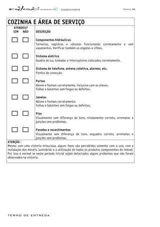 ENGENHARIA Página 36
TERMO DE ENTREGA
COZINHA E ÁREA DE SERVIÇO
ATENDEU?
SIM NÃO DESCRIÇÃO
Componentes hidráulicos
Torneiras, registros e válvulas funcionando corretamente e sem
vazamentos. Verificar também os engates e sifões.
Sistema elétrico
Quadro de luz, tomadas e interruptores colocados corretamente.
Sistema de telefone, antena coletiva, alarmes, etc.
Pontos de conecção
Portas
Abrem e fecham corretamente, inclusive com as chaves.
Folhas e batentes sem folgas ou defeitos.
Janelas
Abrem e fecham corretamente.
Folhas e batentes sem folgas ou defeitos.
Piso
Visualmente sem diferença de tons, nivelamento correto, arremates e
junções sem problemas.
Paredes e revestimentos
Visualmente sem diferença de tons, esquadro correto, arremates e
junções sem problemas.
ATENÇÃO :
Mesmo com uma vistoria minuciosa, alguns itens são percebidos somente com o uso, com a
instalação dos móveis, luminárias e a utilização de todos os produtos componentes do imóvel.
Por isso é normal se neste período inicial sejam detectados alguns problemas que não foram
observados na vistoria.
 