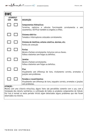 ENGENHARIA Página 40
TERMO DE ENTREGA
BWC
ATENDEU?
SIM NÃO DESCRIÇÃO
Componentes hidráulicos
Torneiras, registros e válvulas funcionando corretamente e sem
vazamentos. Verificar também os engates e sifões.
Sistema elétrico
Tomadas e interruptores colocados corretamente.
Sistema de telefone, antena coletiva, alarmes, etc.
Pontos de conecção
Portas
Abrem e fecham corretamente, inclusive com as chaves.
Folhas e batentes sem folgas ou defeitos.
Janelas
Abrem e fecham corretamente.
Folhas e batentes sem folgas ou defeitos.
Piso
Visualmente sem diferença de tons, nivelamento correto, arremates e
junções sem problemas.
Paredes e revestimentos
Visualmente sem diferença de tons, esquadro correto, arremates e junções
sem problemas.
ATENÇÃO :
Mesmo com uma vistoria minuciosa, alguns itens são percebidos somente com o uso, com a
instalação dos móveis, luminárias e a utilização de todos os produtos componentes do imóvel.
Por isso é normal se neste período inicial sejam detectados alguns problemas que não foram
observados na vistoria.
 