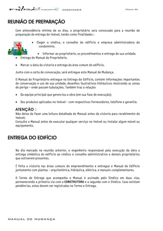 ENGENHARIA Página 44
MANUAL DE MUDANÇA
REUNIÃO DE PREPARAÇÃO
Com antecedência mínima de xx dias, o proprietário sera convocado para a reunião de
preparação de entrega do imóvel, tendo como finalidades :
• Eleger o síndico, o conselho do edifício e empresa administradora do
condomínio.
• Informar ao proprietário, os procedimentos e entrega de sua unidade.
• Entrega do Manual do Proprietário.
• Marcar a data da vistoria e entrega da área comum do edifício.
Junto com a carta de convocação, será entregue este Manual de Mudança.
O Manual do Proprietário entregue na Entrega do Edifício, contém informações importantes
de conservação e uso de sua unidade, desenhos ilustrativos hidráulicos mostrando as zonas
de perigo - onde passam tubulações. Também traz a relação:
• Da equipe principal que gerenciou a obra (em sua fase de execução);
• Dos produtos aplicados no imóvel - com respectivos fornecedores, telefone e garantia.
ATENÇÃO :
Não deixe de fazer uma leitura detalhada do Manual antes da vistoria para recebimento do
imóvel;
Consulte o Manual antes de executar qualquer serviço no imóvel ou instalar algum móvel ou
equipamento.
ENTREGA DO EDIFÍCIO
No dia marcado na reunião anterior, o engenheiro responsável pela execução da obra a
entrega simbólica do edifício ao síndico e conselho administrativo e demais proprietários
que estiverem presentes.
É feita a vistoria nas áreas comuns do empreendimento e entregue o Manual do Edifício
juntamente com plantas - arquitetônica, hidráulica, elétrica, e manuais complementares.
O Termo de Entrega que acompanha o Manual é assinado pelo Síndico em duas vias,
permanecendo a primeira via com a CONSTRUTORA e a segunda com o Síndico. Caso existam
pendências, estas devem ser registradas no Termo e Entrega.
 