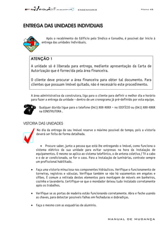 ENGENHARIA Página 45
MANUAL DE MUDANÇA
ENTREGA DAS UNIDADES INDIVIDUAIS
Após o recebimento do Edifício pelo Síndico e Conselho, é possível dar início à
entrega das unidades individuais.
ATENÇÃO !
A unidade só é liberada para entrega, mediante apresentação da Carta de
Autorização que é fornecida pela área financeira.
O cliente deve procurar a área financeira para obter tal documento. Para
clientes que possuam imóvel quitado, não é necessário este procedimento.
A área administrativa da construtora, liga para o cliente para definir o melhor dia e horário
para fazer a entrega da unidade - dentro de um cronograma já pré-definido por esta equipe.
Qualquer dúvida ligue para o telefone (041) XXX-XXXX – no EDIFÍCIO ou (041) XXX-XXXX
na CONSTRUTORA .
VISTORIA DAS UNIDADES
No dia da entrega de seu imóvel reserve o máximo possível de tempo, pois a vistoria
deverá ser feita de forma detalhada.
• Procure saber, junto a pessoa que está lhe entregando o imóvel, como funciona o
sistema elétrico da sua unidade para evitar surpresas na hora da instalação de
equipamentos. O mesmo se aplica ao sistema telefônico, o de antena coletiva / TV a cabo
e o de ar condicionado, se for o caso. Para a instalação de luminárias, contrate sempre
um profissional habilitado.
• Faça uma vistoria minuciosa nos componentes hidráulicos. Verifique o funcionamento de
torneiras, registros e válvulas. Verifique também se não há vazamentos em engates e
sifões. É comum a retirada destes elementos para montagem de móveis em banheiros,
cozinha e lavanderia. Certifique-se que o mondador deixou tudo instalado corretamente
após os trabalhos.
• Verifique se as portas de madeira estão funcionando corretamente. Abra e feche usando
as chaves, para detectar possíveis falhas em fechaduras e dobradiças.
• Faça o mesmo com as esquadrias de alumínio.
 