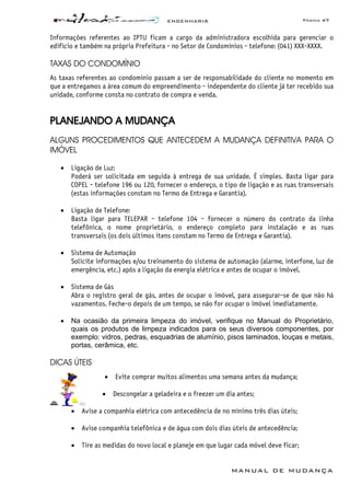 ENGENHARIA Página 47
MANUAL DE MUDANÇA
Informações referentes ao IPTU ficam a cargo da administradora escolhida para gerenciar o
edifício e também na própria Prefeitura - no Setor de Condomínios - telefone: (041) XXX-XXXX.
TAXAS DO CONDOMÍNIO
As taxas referentes ao condomínio passam a ser de responsabilidade do cliente no momento em
que a entregamos a área comum do empreendimento - independente do cliente já ter recebido sua
unidade, conforme consta no contrato de compra e venda.
PLANEJANDO A MUDANÇA
ALGUNS PROCEDIMENTOS QUE ANTECEDEM A MUDANÇA DEFINITIVA PARA O
IMÓVEL
• Ligação de Luz:
Poderá ser solicitada em seguida à entrega de sua unidade. É simples. Basta ligar para
COPEL - telefone 196 ou 120, fornecer o endereço, o tipo de ligação e as ruas transversais
(estas informações constam no Termo de Entrega e Garantia).
• Ligação de Telefone:
Basta ligar para TELEPAR - telefone 104 - fornecer o número do contrato da linha
telefônica, o nome proprietário, o endereço completo para instalação e as ruas
transversais (os dois últimos itens constam no Termo de Entrega e Garantia).
• Sistema de Automação
Solicite informações e/ou treinamento do sistema de automação (alarme, interfone, luz de
emergência, etc.) após a ligação da energia elétrica e antes de ocupar o imóvel.
• Sistema de Gás
Abra o registro geral de gás, antes de ocupar o imóvel, para assegurar-se de que não há
vazamentos. Feche-o depois de um tempo, se não for ocupar o imóvel imediatamente.
• Na ocasião da primeira limpeza do imóvel, verifique no Manual do Proprietário,
quais os produtos de limpeza indicados para os seus diversos componentes, por
exemplo: vidros, pedras, esquadrias de alumínio, pisos laminados, louças e metais,
portas, cerâmica, etc.
DICAS ÚTEIS
• Evite comprar muitos alimentos uma semana antes da mudança;
• Descongelar a geladeira e o freezer um dia antes;
• Avise a companhia elétrica com antecedência de no mínimo três dias úteis;
• Avise companhia telefônica e de água com dois dias úteis de antecedência;
• Tire as medidas do novo local e planeje em que lugar cada móvel deve ficar;
 
