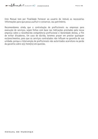 ENGENHARIA Página 52
MANUAL DE MUDANÇA
Este Manual tem por finalidade fornecer ao usuário do imóvel, as necessárias
informações para que possa usufruir e conservar, seu patrimônio.
Recomendamos ainda, que a contratação de profissionais ou empresas para
execução de serviços, sejam feitas com base nas indicações prestadas pela nossa
empresa sobre a reconhecida competência profissional e idoneidade destas, a fim
de evitar dissabores. Em caso de dúvida, teremos prazer em prestar quaisquer
esclarecimentos, para que os serviços contratados não influam na garantia de sua
unidade, porque a intervenção de profissionais não autorizados acarretara na perda
da garantia sobre o(s) item(ns) em questão.
 