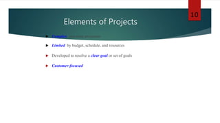 Elements of Projects
 Complex, one-time processes
 Limited by budget, schedule, and resources
 Developed to resolve a clear goal or set of goals
 Customer-focused
10
 