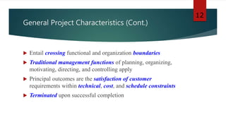 General Project Characteristics (Cont.)
 Entail crossing functional and organization boundaries
 Traditional management functions of planning, organizing,
motivating, directing, and controlling apply
 Principal outcomes are the satisfaction of customer
requirements within technical, cost, and schedule constraints
 Terminated upon successful completion
12
 