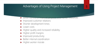 Advantages of Using Project Management
 Better control of financial, physical, and human resources
 Improved customer relations
 Shorter development times
 Lower costs
 Higher quality and increased reliability
 Higher profit margins
 Improved productivity
 Better internal coordination
 Higher worker morale
5
 