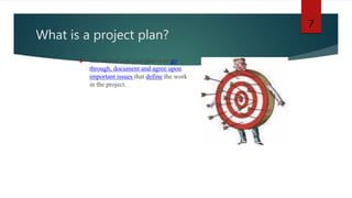What is a project plan?
 The aim of a project plan is to go
through, document and agree upon
important issues that define the work
in the project.
7
 