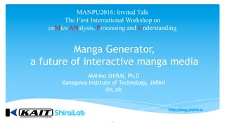 Manga Generator,
a future of interactive manga media
MANPU2016: Invited Talk
The First International Workshop on
coMics ANalysis, Processing and Understanding
1
Akihiko SHIRAI, Ph.D
Kanagawa Institute of Technology, JAPAN
@o_ob
 