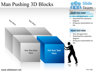 Man Pushing 3D Blocks
                                                         YOUR TEXT HERE
                                                     •    Your text goes here
                                                     •    Download this awesome
                                                          diagram.
                                                     •    Bring your presentation to
                                                          life.

                                                         YOUR TEXT HERE
                                                     •     Your text goes here
                                                     •     Download this awesome
                                                           diagram.
                                                     •     Bring your presentation to
                                                           life.



                    Your Text Goes   Put Your Text
                         Here            Here




www.slideteam.net                                                           Your Logo
 