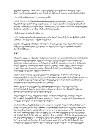 ლევინის შეკითხვა, – რას იზამ, ასეთი გავუჩენივარ ღმერთს. მართლაც, სხვას
მცირეოდენ უსიამოვნებას თუ აყენებ ამით, შენს თავს კი დიდ სიამოვნებას ანიჭებ.
– რა, არის ვინმე ახალი? – ჰკითხა ლევინმა.
– არის, ძმაო! აი, შენ ხომ იცნობ ოსიანოვსკის ქალთა ტიპებს... ქალებს, რომელთა
მსგავსს მხოლოდ სიზმრად თუ იხილავ... აი, ასეთი ქალები სინამდვილეშიც არიან
ხოლმე... საშინელებაა ასეთი ქალი... ხომ ხედავ, ქალი ისეთი რამ არის, როგორც უნდა
შეისწავლო, მაინც სულ ახალი სახით წარმოგიდგება.
– მაშინ უკეთესია არც შეისწავლო.
– არა, რომელიღაც მათემატიკოსს უთქვამს, ნეტარებას განიჭებს არა ჭეშმარიტების
აღმოჩენა, არამედ ძიება ამ ჭეშმარიტებისაო.
ლევინი უსიტყვოდ უსმენდა. მართალია, ძალას ატანდა თავს, მაგრამ მაინც ვერ
ჩასწვდა მეგობრის სულს, ვერ გაიგო, რა ნეტარებას ანიჭებს ადამიანს ამგვარი
ქალების შესწავლა.
XV
სანადირო ადგილი იქვე ახლოს, მდინარის პირას იყო, ახალწამოზრდილ ვერხვნარში:
ტყეს რომ მიუახლოვდნენ, ლევინი მაშინვე გადმოვიდა ფორნიდან, ობლონსკი
ჭაობიანი, ხავსით გადავლილი მინდვრის კუთხეში დააყენა, თვითონ კი მინდვრის
თავში, ტყუპად ამოზრდილ არყის ხესთან გაჩერდა, თოფი იქვე, გამხმარ, ორკაპა
ტოტზე მიაყუდა, ხიფთანი გაიძრო, ქამარი შემოირტყა და მოსინჯა, რამდენად
თავისუფლად შეეძლო ხელების მოძრაობა.
ბებერი, ჭაღარა ლასკა, კვალდაკვალ რომ დაჰყვებოდა პატრონს, ფრთხილად
ჩაუცუცქდა წინ და ყურები დაცქვიტა. მზე დაბურული ტყის იქით ეშვებოდა; დაისის
სინათლეზე მკაფიოდ ჩანდა ვერხვნარში გაფანტული არყის ხეების დაზნექილი
ტოტები და გასასკდომად დაბერილი კვირტები.
ხშირი ტყიდან, სადაც ჯერ ისევ შერჩენილიყო თოვლი, ოდნავ გასაგონად
მორაკრაკებდნენ პატარა, დაკლაკნილი ნაკადულები, ჭიკჭიკებდნენ ჩიტები და
დროდადრო ტოტიდან ტოტზე დახტოდნენ.
ხანგამოშვებით, როცა ირგვლივ სრული სიჩუმე ჩამოწვებოდა, ისმოდა, როგორ
შრიალებდნენ ტყეში შარშანდელი ფოთლები, როგორ ლღვებოდა მიწა და როგორ
არხევდა ფოთლებს ახალამოწვერილი ბალახი.
„რა შესანიშნავია! გესმის, საკუთარი თვალით უყურებ, როგორ იზრდება ბალახი!“ –
ჩაილაპარაკა ლევინმა, როცა შენიშნა, ახალამოწვერილი ბალახის გვერდით როგორ
შეირხა ასპიდისფერი ვერხვის სველი ფოთოლი. ლევინი იდგა, ყურს უგდებდა და
ხან ძირს ხავსმოდებულ მიწას დაჰყურებდა, ხან სმენადქცეულ ლასკას შეხედავდა,
ხან მის წინ მთის ძირში გაშლილ გაშიშვლებული კენწეროების ზღვას გადახედავდა,
ხან კი გაცრიაგებულ ცას, რომელიც ალაგ-ალაგ ღრუბლის თეთრ ქულებს დაეფარა.
შორეული ტყის თავზე ფრთების ფარფატით გადაიარა ქორმა, მას მიჰყვა მეორე,
რომელმაც ასევე გადაიფრინა ტყის თავზე და თვალს მიეფარა. მახლობელ ტყეში
 