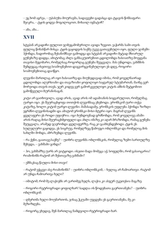 – ეგ ხომ აგრეა, – უპასუხა მოურავმა, სადავეები გადასცა და ტყავის წინსაფარი
შეიკრა, – ტყის ყიდვა მოგილოცოთ, მიხაილ იგნატიჩ?
– აბა, აბა...
XVII
სტეპან არკადიჩი ფულით ჯიბეგამობერილი ავიდა ზევით. ვაჭარმა სამი თვის
ფულიც წინასწარ მისცა. ტყის გაყიდვის საქმე უკვე გათავებული იყო, ფული ჯიბეში
ჰქონდა, ნადირობაც შესანიშნავი გამოდგა და სტეპან არკადიჩი მეტად მხიარულ
გუნებაზე დადგა, ამიტომაც ახლა განსაკუთრებით ცდილობდა ხასიათზე მოეყვანა
თავისი მეგობარი, რომელსაც როგორღაც გუნება შეეცვალა. მას უნდოდა, ვახშმის
შემდეგაც ისეთივე სიამოვნებით დაგვირგვინებულიყო ეს დღე, როგორი
სიამოვნებითაც დაიწყო.
ლევინი მართლაც არ იყო ხასიათზე და მიუხედავად იმისა, რომ ყოველნაირად
ცდილობდა ალერსიანი და თავაზიანი ყოფილიყო საყვარელ სტუმართან, მაინც ვერ
მორეოდა თავის თავს, ჯერ კიდევ ვერ გამორკვეულიყო კიტის ამბის შეტყობით
გამოწვეული ბურანისაგან.
კიტი არ გათხოვილა, ავად არის, ავად არის იმ ადამიანის სიყვარულით, რომელმაც
უარყო იგი. ეს შეურაცხყოფა თითქოს ლევინსაც ეხებოდა. ვრონსკიმ უარი თქვა
კიტიზე, ხოლო კიტიმ უარყო ლევინი. მაშასადამე, ვრონსკის უფლება ჰქონდა ზიზღი
ეგრძნო ლევინისადმი და ამიტომ ვრონსკი მისი მტერი იყო. მაგრამ ლევინს
ყველაფერი ეს როდი უფიქრია. იგი ბუნდოვნად გრძნობდა, რომ ყოველივე ამაში
არის რაღაც მისი შეურაცხმყოფელი და ახლა იმაზე კი აღარ ბრაზობდა, რამაც გუნება
შეუცვალა, არამედ ჯავრობდა ყველაფერზე, რაც კი გაახსენდებოდა. ტყის ეს
სულელური გაყიდვა, ეს სიცრუე, რომელზეც წამოეგო ობლონსკი და რომელიც მის
სახლში მოხდა, აბრაზებდა ლევინს.
– რა ქენი, გაათავე საქმე? – უთხრა ლევინმა ობლონსკის, რომელიც ზემო სართულზე
შეხვდა, – ვახშამი გინდა?
– ჰო, ვახშამზე უარს არ ვიტყოდი. ისეთი მადა მომეცა აქ, სოფელში, რომ გასაოცარია!
რიაბინინს რატომ არ შესთავაზე ვახშამი?
– ეშმაკსაც წაუღია მისი თავი!
– რატომ ექცევი ასე რიაბინინს? – უთხრა ობლონსკიმ, – ხელიც არ ჩამოართვი. რატომ
არ უნდა ჩამოართვა ხელი?
– იმიტომ, რომ მე ლაქიებს არ ვართმევ ხელს, ლაქია კი ასჯერ უკეთესია მაგაზე.
– როგორი რეტროგრადი ყოფილხარ! სადღაა ის წოდებათა გაერთიანება? – უთხრა
ობლონსკიმ.
– ღმერთმა ხელი მოუმართოს, ვისაც ჭკუაში უჯდება ეს გაერთიანება, მე კი
მეზიზღება.
– როგორც ვხედავ, შენ მართლაც ნამდვილი რეტროგრადი ხარ.
 