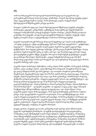 IX
ოთხ საათზე ლევინი ზოოლოგიურ ბაღთან ჩამოვიდა და საციგურაოსა და
გორაკებისაკენ მიმავალ ბილიკს გაჰყვა. გრძნობდა, როგორ ძლიერად უცემდა გული.
ახლა უკვე დაბეჯითებით იცოდა, რომ იქ ნახავდა კიტის, რადგან ბაღის
შესასვლელთან შჩერბაცკების კარეტა დაინახა.
ნათელი, სუსხიანი დღე იყო. ბაღის შესასვლელთან მწკრივად იდგნენ კარეტები,
მარხილები, ეტლები, ჟანდარმები. გაწმენდილ ბილიკებზე და ჩუქურთმებიანი
რუსული სახლების წინ კარგად ჩაცმული ხალხი ირეოდა, კაშკაშა მზეზე ლაპლაპი
გაჰქონდა მათ ქუდებს. თოვლისაგან ტოტებჩამოზნექილი, ბებერი, ხუჭუჭა არყის
ხეებიც თითქოს ახალი, სადღესასწაულო სამოსით მორთულიყვნენ.
ლევინი საციგურაოსაკენ მიმავალ ბილიკს მიჰყვებოდა და თავის თავს ეუბნებოდა:
„არ უნდა ვიღელვო, უნდა დავმშვიდდე. შენ რაო? შენ რაღა დაგემართა?.. დაწყნარდი,
სულელო!“ – ჩასძახოდა ლევინი თავის გულს, მაგრამ რაც უფრო ცდილობდა
დაწყნარებას, მით მეტად ეკვროდა სუნთქვა. გზაზე ვიღაც ნაცნობი შემოხვდა, რაღაც
დაუძახა, მაგრამ ლევინმა ვერც კი იცნო, ვინ იყო. იგი მიუახლოვდა გორაკს, სადაც
გრიალებდნენ ციგების ამწევი ჯაჭვები, სრიალით მიქროდნენ დაქანებული ციგები
და გაისმოდა მხიარული შეძახილები. კიდევ რამდენიმე ნაბიჯიც და მის წინ
მთლიანად გადაიშალა სასრიალო მოედანი და იქ თავმოყრილ მოციგურავეთა შორის
ლევინმა მაშინვე იცნო კიტი.
ლევინს ისეთი სიხარული შემოენთო, თანაც ისეთი შიში იგრძნო, რომ გულმა მაშინვე
უთხრა, კიტი აქ უნდა იყოსო. კიტი სწორედ მის პირდაპირ, მოედნის ბოლოს იდგა
და ვიღაც მანდილოსანს ელაპარაკებოდა. იგი თითქოს არაფრით გამოირჩეოდა
სხვებისაგან, ჩვეულებრივად იდგა მათ შორის, ტანისამოსიც ისეთივე ეცვა, როგორიც
სხვებს, მაგრამ ლევინისთვის ისე იოლი იყო მისი გამორჩევა ამ ბრბოსაგან, როგორც
ჭინჭარში ვარდის გამოცნობა. ირგვლივ ყველაფერი მისით იყო გაბრწყინებული. იგი
მთლად ღიმილად ქცეულიყო და ამ ღიმილისაგან ირგვლივ ყოველივე
გაცისკროვნებულიყო. „ნუთუ შემიძლია მასთან ყინულზე მისვლა, ნუთუ შემიძლია
მასთან მიახლოება?“ – გაიფიქრა ლევინმა. ის ადგილი, სადაც კიტი იდგა, მისთვის
მიუწვდომელ, წმიდათაწმიდა ადგილად ქცეულიყო. იყო ისეთი წუთი, როცა
ლევინის გულს ისეთი შიში დაეუფლა, რომ უკან გამობრუნება განიზრახა. საჭირო
გახდა, ძალა დაეტანებინა საკუთარი თავისთვის, რათა დარწმუნებულიყო, რომ
კიტის ირგვლივ ყოველნაირი ხალხი ტრიალებდა, რომ მასაც შეეძლო იქ მისვლა და
კიტისთან ერთად ციგურაობა. ლევინი ქვევით ჩავიდა. ძალა არ შესწევდა დიდხანს
ეცქირა კიტისთვის, ისევე როგორც მზისათვის, მაგრამ როგორც მზეს, კიტისაც
ყველგან ხედავდა, თუნდაც არ ეცქირა მისთვის.
ყოველ კვირას, ამ დღესა და საათს, ყინულზე თავს იყრიდა ერთი წრის ხალხი.
ყველანი იცნობდნენ ერთმანეთს, აქ იყვნენ დაოსტატებული მოციგურავენიც,
რომლებიც თავს იწონებდნენ თავისი ხელოვნებით, იყვნენ ისეთებიც, რომლებიც
ახლა სწავლობდნენ ციგურაობას და გაუბედავად, უხერხულად დასრიალებდნენ
სავარძლებს უკან, იყვნენ ჭაბუკებიც, მოხუცებიც, რომლებიც ჰიგიენური მიზნით
ციგურაობდნენ; ყველა ისინი განსაკუთრებით ბედნიერ ადამიანებად მიაჩნდა
ლევინს, რადგან იქ კიტის მახლობლად, ტრიალებდნენ. მოციგურავენი თითქოს
 