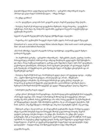 ქალების წყალობით. გულახდილად მითხარი, – განაგრძო ობლონსკიმ, სიგარა
ამოიღო და ცალი ხელი სასმისს წაავლო, – რჩევა მომეცი.
– რა უნდა გირჩიო?
– აი, რა: დავუშვათ, ცოლიანი ხარ, გიყვარს ცოლი, მაგრამ გაგიტაცა სხვა ქალმა...
– მაპატიე, მაგრამ ეს სრულიად გაუგებარია ჩემთვის, ისევე როგორც... გაუგებარი
იქნებოდა, რომ ახლა მე, მაძღარმა ადამიანმა, გვერდით ჩავუარო საფუნთუშეს და
ფუნთუშა მოვიპარო.
სტეპან არკადიჩს ჩვეულებრივზე მეტად უბრწყინავდა თვალები.
– რატომაც არა! ფუნთუშას ზოგჯერ ისეთი სუნი უდის, რომ თავს ვეღარ შეიკავებ.
Himmlisch ist’s, wenn ich bez wungen Meine irdische Begier; Aber noch wenn’s nicht gelungen,
Hatt’ ich auch recht hübsch Plaisirt.[6]
ამას რომ ამბობდა, სტეპან არკადიჩი ნაზად იღიმებოდა. ლევინმაც ვეღარ შეძლო
ღიმილის შეკავება.
– ჰო, ხუმრობის გარეშე, – განაგრძო ობლონსკიმ, – შენ გესმის, ქალმა, ტურფა, სათნო,
მოსიყვარულე არსებამ, საბრალომ და ობლად შთენილმა ყველაფერი შენ შემოგწირა.
და ახლა, როცა საქმე გათავებულია, გამიგე, განა შეგიძლია ხელი ჰკრა მას? დავუშვათ,
გავშორდით ერთმანეთს, იმისთვის, რომ ოჯახური ცხოვრება არ დაირღვეს; მაგრამ
განა შეიძლება არ შეგებრალოს, განა შეიძლება ხელი არ შეუწყო ცხოვრებაში და არ
შეუმსუბუქო დარდი?
– მაპატიე, მაგრამ შენ ხომ იცი, რომ ჩემთვის ყველა ქალი ორ ჯგუფად იყოფა... თუმცა
არა... უფრო სწორად რომ ვთქვათ, არიან ქალები და არიან... მშვენიერი
ზნედაცემული არსებანი, მე არასოდეს მინახავს და ვერც ვნახავ, ისეთები კი,
როგორიც ეს დახლთან მჯდომი კულულებიანი, გათითხნილი ფრანგის ქალია,
ჩემთვის საზიზღრობას წარმოადგენენ, და ყველა ზნედაცემული ქალიც ამგვარია.
– სახარების ქალზე რაღას იტყვი?
– კარგი ერთი! ქრისტეს რომ სცოდნოდა, ასე ბოროტად გამოიყენებდნენ მის სიტყვებს,
არასოდეს იტყოდა ამას. მთელი სახარებიდან მხოლოდ ეს სიტყვებიღა ახსოვთ.
თუმცა მე იმას ვამბობ, რასაც ვგრძნობ და არა იმას, რასაც ვფიქრობ. მე მეზიზღებიან
ეს ზნედაცემული ქალები. შენ ობობებისა გეშინია, მე კი ამ საძაგელი ქალებისა. შენ
ხომ, ალბათ, არც შეგისწავლია ობობები და არც მათ თვისებებს იცნობ. ასე ვარ მეც.
– შენთვის კარგია ასე ლაპარაკი; ეს იმ დიკენსის ვაჟბატონსა ჰგავს, რომელიც ყველა
ძნელ საკითხს მარცხენა ხელით მარჯვენა მხარეს გადაისროდა ხოლმე. მაგრამ
ფაქტის უარყოფა პასუხი როდია. რა უნდა ქნა, მითხარი, რა უნდა ქნა? ცოლი
გიბერდება, შენ კი სიცოცხლით სავსე ხარ. უკან მოხედვასაც ვერ მოასწრებ, რომ უკვე
იგრძნობ, რა პატივსაც უნდა სცემდე ცოლს, მაინც აღარ შეგიძლია გიყვარდეს ისეთი
სიყვარულით. ამ დროს კი უცებ გამოგიტყვრება სიყვარული და დაიღუპები, სულ
დაიღუპები! – ნაღვლიანად, სასოწარკვეთილებით თქვა ობლონსკიმ.
ლევინმა ჩაიცინა.
 