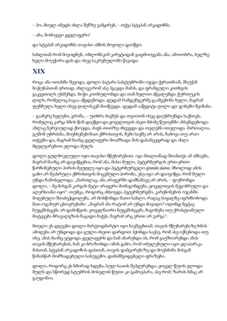 – ჰო, მთელ იმედს ახლა შენზე ვამყარებ, – თქვა სტეპან არკადიჩმა.
– აბა, მომიყევი ყველაფერი!
და სტეპან არკადიჩმა თავისი ამბის მოყოლა დაიწყო.
სახლთან რომ მივიდნენ, ობლონსკიმ კარეტიდან გადმოიყვანა ანა, ამოიოხრა, ხელზე
ხელი მოუჭირა დას და ისევ საკრებულოში წავიდა.
XIX
როცა ანა ოთახში შევიდა, დოლი პატარა სასტუმროში იჯდა ქერათმიან, მსუქან
ბიჭუნასთან ერთად, ახლავე რომ ასე ჰგავდა მამას, და ფრანგული კითხვის
გაკვეთილს უსმენდა. ბიჭი კითხულობდა და თან ხელით აწვალებდა ქურთუკის
ღილს, რომელიც საცაა აწყდებოდა. დედამ რამდენჯერმე გააშვებინა ხელი, მაგრამ
ფუნჩულა ხელი ისევ ღილისკენ მიიწევდა. დედამ ააწყვიტა ღილი და ჯიბეში შეინახა.
– გააჩერე ხელები, გრიშა, – უთხრა ბავშვს და თვითონ ისევ დაუბრუნდა საქსოვს,
რომელიც კარგა ხნის წინ დაეწყო და ყოველთვის ასეთ მძიმე წუთებში ახსენდებოდა.
ახლაც ნერვიულად ქსოვდა, ძაფს თითზე იხვევდა და თვლებს ითვლიდა. მართალია,
გუშინ უბრძანა, მოეხსენებინათ ქმრისთვის, ჩემი საქმე არ არის, ჩამოვა თუ არაო
თქვენი და, მაგრამ მაინც ყველაფერი მოამზადა მის დასახვედრად და ახლა
მღელვარებით ელოდა მულს.
დოლი გულმოკლული იყო თავისი მწუხარებით. იგი მთლიანად შთანთქა ამ ამბავმა,
მაგრამ მაინც არ დავიწყებია, რომ ანა, მისი მული, პეტერბურგის ერთ-ერთი
წარჩინებული პირის მეუღლე იყო და პეტერბურგელი grande dame. მხოლოდ ამის
გამო არ შეასრულა ქმრისთვის მიცემული პირობა, ესე იგი არ დაივიწყა, რომ მული
უნდა ჩამოსვლოდა. „მართლაც, ანა არაფერში დამნაშავე არ არის, – ფიქრობდა
დოლი, – მე მისგან კარგის მეტი არაფერი მომაგონდება, ყოველთვის მეგობრული და
ალერსიანი იყო“. თუმცა, როგორც ახსოვდა პეტერბურგში, კარენინების ოჯახში
მიღებული შთაბეჭდილება, არ მოსწონდა მათი სახლი, რაღაც სიყალბე იგრძნობოდა
მათ ოჯახურ ცხოვრებაში. „მაგრამ ანა რატომ არ უნდა მივიღო? ოღონდ ნეტავ
ნუგეშისცემა არ დამიწყოს. ყოველნაირი ნუგეშისცემა, ჩაგონება თუ ქრისტიანული
მიტევება მრავალგზის ნაცადი მაქვს, მაგრამ არც ერთი არ ვარგა“.
მთელი ეს დღეები დოლი მარტოდმარტო იყო ბავშვებთან. თავის მწუხარებაზე ხმის
ამოღება არ უნდოდა და გული ისეთი დარდით ჰქონდა სავსე, რომ ასე იქნებოდა თუ
ისე, ანას მაინც ეტყოდა ყველაფერს და ხან ახარებდა ის, რომ გაუზიარებდა ანას
თავის მწუხარებას, ხან კი ბრაზობდა იმის გამო, რომ იძულებული იყო ელაპარაკა
მასთან, სტეპან არკადიჩის დასთან, თავის დამცირებაზე და მოესმინა მისგან
წინასწარ მომზადებული სანუგეშო, დამამშვიდებელი ფრაზები.
დოლი, როგორც ეს ხშირად ხდება, სულ საათს შეჰყურებდა, ყოველ წუთს ელოდა
მულს და სწორედ სტუმრის მოსვლის წუთი კი გამოეპარა, ასე რომ, ზარის ხმაც არ
გაუგონია.
 