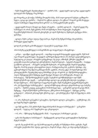 – ჩემი ნუგეშისცემა შეუძლებელია! – უთხრა მან, – ყველაფერი დაიკარგა, ყველაფერი
დაიღუპა მას შემდეგ, რაც მოხდა.
და როგორც კი ეს თქვა, მაშინვე მოულბა სახე. ანამ აიღო დოლის სუსტი, გამხდარი
ხელი, აკოცა და უთხრა: – მაგრამ რა ვქნათ, დოლი, რა ვქნათ? როგორ ჯობს მოქცევა
ასეთი საშინელი მდგომარეობის დროს? აი, რაზე გვმართებს ფიქრი.
– ყველაფერს ბოლო მოეღო და მეტი არაფერი, – უთხრა დოლიმ, – მაგრამ ყველაზე
საშინელი ის არის, შენ გესმის, რომ არ შემიძლია მისი მიტოვება. ბავშვები
მაკავშირებენ მასთან. მასთან ცხოვრება კი აღარ შემიძლია, ჩემთვის ტანჯვაა მისი
დანახვა.
– დოლი, ჩემო კარგო, სტივა მელაპარაკა, მაგრამ მე შენგან მინდა მოვისმინო,
მომიყევი ყველაფერი.
დოლიმ კითხვის გამომხატველი თვალებით გადახედა ანას.
ანას სახეზე გულწრფელი თანაგრძნობა და სიყვარული იხატებოდა.
– კარგი, – დაიწყო უცებ დოლიმ, – ოღონდ თავიდან მოგიყვები ყველაფერს. შენ ხომ
იცი როგორ გავთხოვდი. მე დედის აღზრდის წყალობით არა მარტო გულუბრყვილო,
სულელიც კი ვიყავი. არაფერი გამეგებოდა. მე ვიცი, ამბობენ, ქმრები უყვებიან
ცოლებს თავიანთ განვლილ ცხოვრებასო, მაგრამ სტივას... სტეპან არკადიჩს, – სიტყვა
გაასწორა დოლიმ, – არაფერი უთქვამს ჩემთვის. არ დამიჯერებ, მაგრამ დღემდე
მეგონა, რომ მე ვიყავი ერთადერთი ქალი, რომელთანაც მას კავშირი ჰქონდა. ასე
ვცხოვრობდით რვა წლის განმავლობაში. გესმის, არათუ ეჭვი არ მეპარებოდა მის
ერთგულებაში, შეუძლებლადაც მიმაჩნდა ეს და ამ დროს კი, შენ წარმოგიდგენია,
ასეთი შეხედულების შემდეგ უცებ შეიტყო მთელი ეს საშინელება, მთელი ეს
სისაძაგლე... შენ წარმოდგენილი გაქვს, სავსებით დარწმუნებული იყო შენს
ბედნიერებაში და უცებ... – განაგრძობდა დოლი და ცრემლებს ძლივს იკავებდა, –
მიიღო წერილი... მისი წერილი საყვარლისადმი, ჩემი ბავშვების გუვერნანტისადმი.
არა, ეს მეტისმეტი საშინელებაა! – დოლიმ სწრაფად ამოიღო ცხვირსახოცი და სახეზე
აიფარა, – მესმის კიდევ, გატაცებით რომ მოსვლოდა, – განაგრძო დოლიმ ცოტა ხნის
შემდეგ, – მაგრამ წინასწარ განზრახვით, ეშმაკობით მომატყუო?.. მერედა ვისზე
გამცვალა?.. ამასთან ერთად ჩემი ქმარიც იყო... ეს საშინელებაა! შენ არ შეგიძლია ამის
გაგება...
– ო, არა, ჩემთვის გასაგებია! გასაგებია, ძვირფასო დოლი, გასაგებია, – ეუბნებოდა ანა
და ხელზე ხელს უჭერდა.
– და შენ გგონია, მას ესმის ჩემი მდგომარეობის მთელი საშინელება? – განაგრძო
დოლიმ, – სულაც არა! ბედნიერია და კმაყოფილი.
– ოჰ, არა, – სწრაფად შეაწყვეტინა ანამ, – საცოდავია, სინანული კლავს...
– განა მას შეუძლია სინანული? – შეაწყვეტინა დოლიმ და ყურადღებით შეაჩერდა
მულს სახეში.
– დიახ, მე ვიცნობ მას. და მე სიბრალულის გარეშე არ შემეძლო მისი ყურება. ჩვენ
ორივენი ვიცნობთ მას. სტივა კეთილია, მაგრამ ამაყი, ახლა კი ისეა დამცირებული...
 