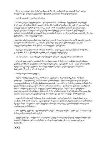 – მე კი ვიცი, რატომაც მეპატიჟებით ამ ბალზე. თქვენ ამ ბალისაგან ბევრ კარგს
მოელით და გინდათ, ყველანი იქ იყვნენ, ყველანი მონაწილეობდნენ.
– თქვენ საიდან იცით? დიახ, ასეა.
– ოჰ! რა კარგია თქვენი დრო, – განაგრძო ანამ, – მახსოვს, მეც ვიცნობ ამ ცისფერ
ბურუსს, იმის მსგავსს, შვეიცარიის მთებს რომ ბურავს ხოლმე. ეს ბურუსი ფარავს
ყოველივეს იმ ნეტარ დროს, როცა ეს-ეს არის თავდება ბავშვობა და ამ ვრცელ,
ბედნიერ და სიხარულით სავსე სამყაროს შემდეგ გზა თანდათან ვიწროვდება,
გიხარია და გაშინებს კიდეც ამ ანფილადაში შესვლა, თუმცა კი ნათელი და მშვენიერი
გეჩვენება... ვის არ გაუვლია ეს?
კიტი მდუმარედ იღიმებოდა. „ნეტავ თვითონ როგორღა გაიარა ეს? ნეტავ მაცოდინა
მთელი მისი რომანი!“ – გაიფიქრა კიტიმ და თვალწინ წარმოუდგა ალექსეი
ალექსანდროვიჩის, ანას ქმრის, არაპოეტური გარეგნობა.
– მე ვიცი, ზოგიერთი რამ, სტივამ მითხრა... გილოცავთ, მე იგი ძალიან მომწონს, –
განაგრძო ანამ, – ვრონსკის რკინიგზის სადგურზე შევხვდი.
– აჰ, ის იქ იყო? – იკითხა გაწითლებულმა კიტიმ, – სტივამ რაღა გითხრათ?
– სტივამ ყველაფერი გადმომიშალა. მე დიდად მოხარული ვიქნებოდი ამ ამბისა.
გუშინ ვრონსკის დედასთან ერთად ვიმგზავრე, – განაგრძო ანამ, – სულ ვრონსკიზე
მელაპარაკებოდა. ეტყობა, მისი საყვარელი შვილია. ვიცი, დედები როგორი
მიმკერძოებელნიც არიან, მაგრამ...
– მაინც რა გიამბოთ დედამ?
– ბევრი რამ! გავიგე, რომ გამორჩევით ჰყვარებია, მაგრამ მაინც ჩანს, რაინდი
ყოფილა... მაგალითად, მიამბო, რომ განზრახული ჰქონია მთელი თავისი ქონება
გადაეცა ძმისათვის; ბავშვობაშიც რაღაც არაჩვეულებრივი რამ ჩაუდენია, დახრჩობას
გადაურჩენია ვიღაც ქალი. ერთი სიტყვით, გმირია, – ღიმილით დასძინა ანამ და ის
ორასი მანეთიც გაიხსენა, სადგურზე რომ მისცა ქალს, მაგრამ ეს არ უხსენებია.
რატომღაც არ სიამოვნებდა ამის გახსენება; გრძნობდა, რომ ვრონსკის ამ საქციელში
იყო რაღაც ისეთი, რაც უშუალოდ მას ეხებოდა და რაც არ უნდა მომხდარიყო.
– დედამისმა ძალიან მთხოვა, მივიდე მასთან, – განაგრძო ანამ, – მეც მოხარული
ვიქნები მოხუცის ნახვისა. ხვალ წავალ, მადლობა ღმერთს, სტივას დოლის კაბინეტში
შეაგვიანდა, – საუბრის თემა შეცვალა ანამ და, როგორც კიტის მოეჩვენა, რაღაცით
უკმაყოფილო წამოდგა.
– არა, ჯერ მე, ჯერ მე! – ყვიროდნენ ბავშვები, რომელთაც ჩაი გაეთავებინათ და ახლა
მამიდა ანასთან გამორბოდნენ.
– ყველა ერთად! – თქვა ანამ, სიცილით გაიქცა მათ შესაგებებლად, ხელი მოხვია და
იატაკზე წამოაკოტრიალა სიხარულისაგან აფართქალებული, აჟივჟივებული
ბავშვები.
XXI
 