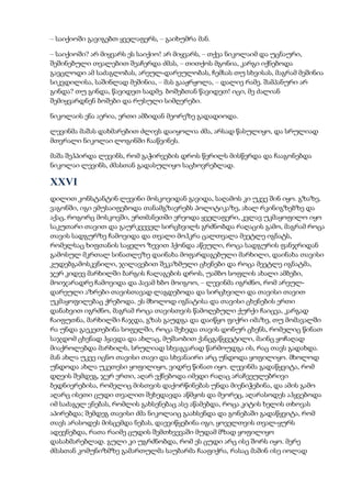 – საიქიოში გავიგებთ ყველაფერს, – გაიხუმრა მან.
– საიქიოში? არ მიყვარს ეს საიქიო! არ მიყვარს, – თქვა ნიკოლაიმ და უცნაური,
შეშინებული თვალებით შეაჩერდა ძმას, – თითქოს მგონია, კარგი იქნებოდა
გავცლოდი ამ საძაგლობას, არეულ-დარეულობას, ჩემსას თუ სხვისას, მაგრამ მეშინია
სიკვდილისა, საშინლად მეშინია, – მას გააჟრჟოლა, – დალიე რამე. შამპანური არ
გინდა? თუ გინდა, წავიდეთ სადმე. ბოშებთან წავიდეთ! იცი, მე ძალიან
შემიყვარდნენ ბოშები და რუსული სიმღერები.
ნიკოლაის ენა აერია, ერთი ამბიდან მეორეზე გადადიოდა.
ლევინმა მაშას დახმარებით ძლივს დაიყოლია ძმა, არსად წასულიყო, და სრულიად
მთვრალი ნიკოლაი ლოგინში ჩააწვინეს.
მაშა შეჰპირდა ლევინს, რომ გაჭირვების დროს წერილს მისწერდა და ჩააგონებდა
ნიკოლაი ლევინს, ძმასთან გადასულიყო საცხოვრებლად.
XXVI
დილით კონსტანტინ ლევინი მოსკოვიდან გავიდა, საღამოს კი უკვე შინ იყო. გზაზე,
ვაგონში, იგი ემუსაიფებოდა თანამგზავრებს პოლიტიკაზე, ახალ რკინიგზებზე და
აქაც, როგორც მოსკოვში, ერთმანეთში ერეოდა ყველაფერი, კვლავ უკმაყოფილო იყო
საკუთარი თავით და გაურკვეველ სირცხვილს გრძნობდა რაღაცის გამო, მაგრამ როცა
თავის სადგურზე ჩამოვიდა და თვალი მოჰკრა ცალთვალა მეეტლე იგნატს,
რომელსაც ხიფთანის საყელო ზევით ჰქონდა აწეული, როცა სადგურის ფანჯრიდან
გამოსულ მკრთალ სინათლეზე დაინახა მოფარდაგებული მარხილი, დაინახა თავისი
კუდებგამოსკვნილი, ჯილავებით შეკაზმული ცხენები და როცა მეეტლე იგნატმა,
ჯერ კიდევ მარხილში ბარგის ჩალაგების დროს, უამბო სოფლის ახალი ამბები,
მოიჯარადრე ჩამოვიდა და პავამ ხბო მოიგოო, – ლევინმა იგრძნო, რომ არეულ-
დარეული აზრები თავისთავად ლაგდებოდა და სირცხვილი და თავისი თავით
უკმაყოფილებაც ქრებოდა. ეს მხოლოდ იგნატისა და თავისი ცხენების ერთი
დანახვით იგრძნო, მაგრამ როცა თავისთვის წამოღებული ქურქი ჩაიცვა, კარგად
ჩაიფუთნა, მარხილში ჩაჯდა, გზას გაუდგა და დაიწყო ფიქრი იმაზე, თუ მომავალში
რა უნდა გაეკეთებინა სოფელში, როცა შეხედა თავის დონურ ცხენს, რომელიც წინათ
საჯდომ ცხენად ჰყავდა და ახლაც, მუშაობით ქანცგაწყვეტილი, მაინც ყოჩაღად
მიაქროლებდა მარხილს, სრულიად სხვაგვარად წარმოუდგა ის, რაც თავს გადახდა.
მან ახლა უკვე იცნო თავისი თავი და სხვანაირი არც უნდოდა ყოფილიყო. მხოლოდ
უნდოდა ახლა უკეთესი ყოფილიყო, ვიდრე წინათ იყო. ლევინმა გადაწყვიტა, რომ
დღეის შემდეგ, ჯერ ერთი, აღარ ექნებოდა იმედი რაღაც არაჩვეულებრივი
ბედნიერებისა, რომელიც მისთვის დაქორწინებას უნდა მიენიჭებინა, და ამის გამო
აღარც ისეთი ცუდი თვალით შეხედავდა აწმყოს და მეორეც, აღარასოდეს აჰყვებოდა
იმ საძაგელ ვნებას, რომლის გახსენებაც ასე აწამებდა, როცა კიტის ხელის თხოვას
აპირებდა; შემდეგ თავისი ძმა ნიკოლაიც გაახსენდა და გონებაში გადაწყვიტა, რომ
თავს არასოდეს მისცემდა ნებას, დაევიწყებინა იგი, ყოველთვის თვალ-ყურს
ადევნებდა, რათა რაიმე ცუდის შემთხვევაში მუდამ მზად ყოფილიყო
დასახმარებლად. გული კი უგრძნობდა, რომ ეს ცუდი არც ისე შორს იყო. მერე
ძმასთან კომუნიზმზე გამართულმა საუბარმა ჩააფიქრა, რასაც მაშინ ისე იოლად
 