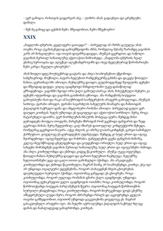 – ვერ გამიგია, რისთვის გიყვარვარ ასე, – უთხრა ანამ, გადაეხვია და ცრემლები
დამალა.
– შენ მე გამიგე და გესმის ჩემი. მშვიდობით, ჩემო მშვენიერო!
XXIX
„მადლობა ღმერთს, ყველაფერი გათავდა!“ – პირველად ამ აზრმა გაუელვა ანას
თავში, როცა უკანასკნელად გამოემშვიდობა ძმას, რომელიც მესამე ზარამდე ვაგონის
კარს არ მოსცილებია. იგი თავის დივანზე დაჯდა, ანუშკას გვერდით, და საწოლი
ვაგონის მკრთალ სინათლეზე აქეთ-იქით მიმოიხედა. „მადლობა ღმერთს, ხვალ
ვნახავ სერიოჟასა და ალექსეი ალექსანდროვიჩს და ისევ ძველებურად წარიმართება
ჩემი კარგი, ჩვეული ცხოვრება“.
ანამ მთელი დღე მოუსვენრად გაატარა და ახლა სიამოვნებით ეწყობოდა
სამგზავროდ. მოქნილი, პატარა ხელებით რამდენჯერმე გახსნა და დაკეტა წითელი
ჩანთა, ყურთბალიში ამოიღო, მუხლებზე დაიდო, გულმოდგინედ შეიფუთნა ფეხები
და მშვიდად დაჯდა. ვიღაც ავადმყოფი მანდილოსანი უკვე დასაწოლად
ემზადებოდა. ვაგონში მყოფი ორი ქალი გამოელაპარაკა ანას, ჩასუქებული ბებერი კი
ფეხებს იფუთნიდა და ვაგონის გათბობას უჩიოდა. ანა რამდენიმე სიტყვით
გამოეპასუხა მათ და რაკი ამ საუბრიდან საინტერესოს არაფერს გამოელოდა, ანუშკას
სთხოვა, ფარანი ამოეღო. ფარანი სავარძლის სახელურს მიამაგრა და ჩანთიდან
ქაღალდის საჭრელი დანა და ინგლისური რომანი ამოიღო. პირველად გული ვერ
დაუდო კითხვას. ხელს უშლიდა ეს ფაციფუცი და აქეთ-იქით სირბილი. მერე, როცა
მატარებელი დაიძრა, ჯერ ბორბლების ხმაურმა მოსტაცა ყური, შემდეგ მისი
ყურადღება მიიქცია თოვლმა, მარცხენა მხრიდან რომ ეცემოდა ფანჯარას და ზედ
ეკვროდა მინას; მერე შეფუთნილ, ცალ მხარეს დათოვლილ კონდუქტორს შეხედა,
რომელმაც გვერდით ჩაუარა. იქვე ახლოს კი იმაზე ლაპარაკობდნენ, გარეთ საშინელი
ქარბუქიაო. ყოველივე ეს ყურადღებას უფანტავდა. შემდეგ კი სულ ერთი და იგივე
მეორდებოდა: იგივე ნჯღრევა და რახრახი, ფანტელების ცვენა ფანჯრის მინაზე,
კვლავ ისევ სწრაფად ცხელდებოდა და ცივდებოდა ორთქლი, სულ ერთი და იგივე
სახეები მოჩანდნენ ვაგონის მკრთალ სინათლეზე, სულ ერთი და იგივე ხმები ისმოდა.
ანა ახლა კითხულობდა და ესმოდა კიდეც წაკითხული. ანუშკა უკვე თვლემდა.
წითელი ჩანთა მუხლებზე დაედო და ფართო ხელებით ჩაებღუჯა. ხელებზე
ხელთათმანები ეცვა და ცალი თითი გამოხეული ჰქონდა. ანა არკადიევნა
კითხულობდა და ესმოდა წაკითხული, მაგრამ მაინც არ სიამოვნებდა კითხვა, ესე იგი
არ უნდოდა თვალყური ედევნებინა, როგორ ასახავდნენ სხვის ცხოვრებას,
დაუძლეველი სურვილი ჰქონდა, თვითონაც განეცადა ეს ცხოვრება. როცა
კითხულობდა, როგორ უვლიდა რომანის გმირი ქალი ავადმყოფს, უნდოდა
თვითონაც ფეხაკრეფით ევლო ავადმყოფის ოთახში; როცა კითხულობდა, როგორ
წარმოთქვამდა სიტყვას პარლამენტის წევრი, თვითონაც სიტყვის წარმოთქმის
სურვილი ებადებოდა; როცა კითხულობდა, როგორ მიერეკებოდა ჯოგს ცხენზე
ამხედრებული ლედი მერი, როგორ აბრაზებდა რძალს და აცვიფრებდა ყველას
თავისი გამბედაობით, თვითონ უნდოდა გაეკეთებინა ყოველივე ეს. მაგრამ
გასაკეთებელი არაფერი იყო. ანა ხელში ატრიალებდა ქაღალდის საჭრელ ბლაგვ
დანას და ნაძალადევად განაგრძობდა კითხვას.
 