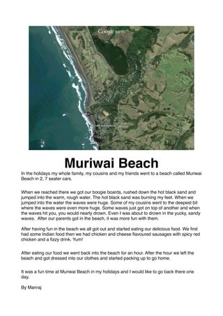 Muriwai Beach
In the holidays my whole family, my cousins and my friends went to a beach called Muriwai
Beach in 2, 7 seater cars.


When we reached there we got our boogie boards, rushed down the hot black sand and
jumped into the warm, rough water. The hot black sand was burning my feet. When we
jumped into the water the waves were huge. Some of my cousins went to the deepest bit
where the waves were even more huge. Some waves just got on top of another and when
the waves hit you, you would nearly drown. Even I was about to drown in the yucky, sandy
waves. After our parents got in the beach, it was more fun with them.

After having fun in the beach we all got out and started eating our delicious food. We ﬁrst
had some Indian food then we had chicken and cheese ﬂavoured sausages with spicy red
chicken and a ﬁzzy drink. Yum!


After eating our food we went back into the beach for an hour. After the hour we left the
beach and got dressed into our clothes and started packing up to go home.


It was a fun time at Muriwai Beach in my holidays and I would like to go back there one
day.

By Manraj
 