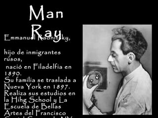 Man
        Ray
Emmanuel Radnitsky,

hijo de inmigrantes
rusos,
 nació en Filadelfia en
1890.
Su familia se traslada a
Nueva York en 1897.
Realiza sus estudios en
la Hihg School y La
Escuela de Bellas
Artes del Francisco
 