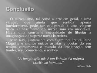 O surrealismo, tal como a arte em geral, é uma
viagem,      que    ainda     que   sentida  apenas
interiormente, pode ser equiparada a uma viagem
física. O nascimento do surrealismo era inevitável.
Havia uma constante necessidade de libertar a
imaginação, de superar novas barreiras.
    Man Ray, juntamente com Sigmund Freud, Rene
Magritte e muitos outros artistas e poetas do seu
tempo, comemorou o mundo da imaginação sem
limites, o subconsciente, e sonhos.

      "A imaginação não é um Estado: é a própria
               existência humana.“
                                           William Blake
 