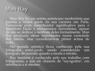 Man Ray foi um artista americano modernista que
passou a maior parte da sua carreira em Paris.
Tornou-se num contribuidor significativo para o
manifesto Dada e movimentos surrealistas, apesar
de não se dedicar a nenhum deles formalmente. Man
Ray produziu obras importantes numa variedade
dos média, mas considerava-se pintor acima de
tudo.
   No mundo artístico ficou conhecido pela sua
fotografia avant-garde, sendo considerado um
fotógrafo de renome quanto a moda e retrato.
   Ray também é conhecido pelo seu trabalho com
fotogramas, a que ele chamou de "rayografos", em
referência a si mesmo.
 