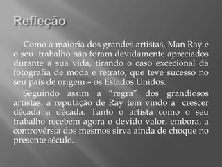 Como a maioria dos grandes artistas, Man Ray e
o seu trabalho não foram devidamente apreciados
durante a sua vida, tirando o caso excecional da
fotografia de moda e retrato, que teve sucesso no
seu país de origem – os Estados Unidos.
   Seguindo assim a “regra” dos grandiosos
artistas, a reputação de Ray tem vindo a crescer
década a década. Tanto o artista como o seu
trabalho recebem agora o devido valor, embora, a
controvérsia dos mesmos sirva ainda de choque no
presente século.
 