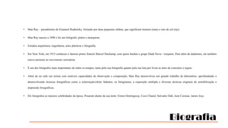 •

Man Ray – pseudónimo de Emanuel Rudnitzky, formado por duas pequenas sílabas, que significam homem (man) e raio de sol (ray).

•

Man Ray nasceu a 1890 e foi um fotógrafo, pintor e anarquista.

•

Estudou arquitetura, engenharia, artes plásticas e fotografia.

•

Em New York, em 1915 conheceu o famoso pintor francês Marcel Duchamp, com quem fundou o grupo Dadá Nova—iorquino. Para além do dadaísmo, ele também
esteve presente no movimento surrealista.

•

É um dos fotógrafos mais importantes de todos os tempos, tanto pela sua fotografia quanto pela sua luta por livrar as artes de conceitos e regras.

•

Além de ter sido um artista com notáveis capacidades de observação e composição, Man Ray desenvolveu um grande trabalho de laboratório, aprofundando e
desenvolvendo técnicas fotográficas como a solarização/efeito Sabatier, os fotogramas, a exposição múltipla e diversas técnicas originais de sensibilização e
impressão fotográficas.

•

Ele fotografou as maiores celebridades da época. Posaram diante da sua lente: Ernest Hemingway, Coco Chanel, Salvador Dalí, Jean Cocteau, James Joyc.

Biografia

 