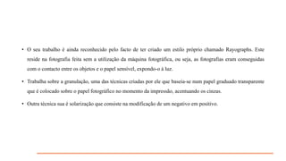 • O seu trabalho é ainda reconhecido pelo facto de ter criado um estilo próprio chamado Rayographs. Este
reside na fotografia feita sem a utilização da máquina fotográfica, ou seja, as fotografias eram conseguidas
com o contacto entre os objetos e o papel sensível, expondo-o à luz.

• Trabalha sobre a granulação, uma das técnicas criadas por ele que baseia-se num papel graduado transparente
que é colocado sobre o papel fotográfico no momento da impressão, acentuando os cinzas.
• Outra técnica sua é solarização que consiste na modificação de um negativo em positivo.

 