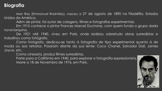 Biografia
Man Ray (Emmanuel Radnitzky), nasceu a 27 de agosto de 1890 na Filadélfia, Estados

Unidos da América.
Além de pintar, foi autor de colagens, filmes e fotografias experimentais.
Em 1915 conhece o pintor Frances Marcel Duchanp, com quem funda o grupo dada
nova-iorquino.
De 1921 até 1940, viveu em Paris, onde realizou sobretudo obras surrealistas e
trabalhou como fotógrafo.
Como fotógrafo, dedicou-se tanto à fotografia de tipo experimental quanto à de
moda ou aos retratos. Posaram diante da sua lente: Coco Chanel, Salvador Dalí, James
Joyce, etc.
Como cineasta, produz filmes surrealistas.
Parte para a Califórnia em 1940, para explorar a fotografia expressionista.
Morre a 18 de Novembro de 1976, em Paris.

 
