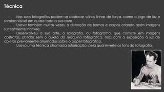 Técnica
Nas suas fotografias podem-se destacar várias linhas de força, como o jogo de luz e
sombra visível em quase toda a sua obra.
Usava também muitas vezes, a distorção de formas e corpos criando assim imagens
surrealmente incríveis.
Desenvolveu a sua arte, a raiografia, ou fotograma, que consiste em imagens
abstratas, obtidas sem o auxílio da máquina fotográfica, mas com a exposição à luz de
objetos previamente arrumados sobre o papel fotográfico.
Usava uma técnica chamada solarização, pela qual inverte os tons da fotografia.

 