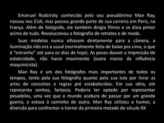 Emanuel Rudzirsky conhecido pelo seu pseudônimo Man Ray,
nasceu nos EUA, mas passou grande parte de sua carreira em Paris, na
França. Além de fotógrafo, ele também dirigia filmes e se dizia pintor
acima de tudo. Revolucionou a fotografia de retratos e de moda.
Suas modelos nunca olhavam diretamente para a câmera, a
iluminação não era a usual (normalmente feita de baixo pra cima, o que
é “estranho” até para os dias de hoje). As poses davam a impressão de
estaticidade, não havia movimento (outra marca da influência
maquinicista).
Man Ray é um dos fotógrafos mais importantes de todos os
tempos, tanto pela sua fotografia quanto pela sua luta por livrar as
artes de conceitos e regras pré estabelecidas. Em sua obra, ele
representa sonhos, fantasia. Poderia ter optado por representar
pesadelos, uma vez que o mundo acabara de passar por um grande
guerra, e estava à caminho de outra. Man Ray utilizou o humor, a
diversão para confrontar o horror da primeira metade do século XX
 