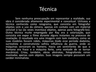Técnica
Sem nenhuma preocupação em representar a realidade, sua
obra é considerada altamente experimental e conceitual. Utilizava a
técnica conhecida como raiograma, que consistia em fotografar
objetos sem o uso da câmera, apenas em contato com um material
sensível à luz (às vezes inventava objetos, apenas para fotografá-los).
Outra técnica muito empregada por Ray era a solarização, que
consistia em expor o filme durante alguns instantes no processo de
revelação. O resultado era uma imagem com tom metálico, como se
suas modelos fossem robôs, máquinas (todo esse período dadaísta,
surrealista e construtivista sofreu influência da guerra, onde as
máquinas venceram os homens. Havia um sentimento de que o
humano era fraco e a máquina forte, uma vontade de se tornar
mecânico). Criou, também, obras abstratas, fotografando cenas
montadas apenas com objetos. Suas imagens sempre possuíam um
caráter minimalista.
 