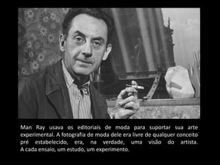 Man Ray usava os editoriais de moda para suportar sua arte
experimental. A fotografia de moda dele era livre de qualquer conceito
pré estabelecido, era, na verdade, uma visão do artista.
A cada ensaio, um estudo, um experimento.
 