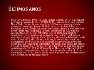 ÚLTIMOS AÑOS
• Man Ray a París el 1975. Foto de Lothar Wolleh. El 1940, escapant
de l'ocupació nazi de París (1940-1944), s'instal·la a Hollywood ia
Nova York. Durant la seva estada a Califòrnia es guanya la vida
ensenyant com a professor. El 1946 es va casar amb Juliette
Browner, en una doble casament juntament amb la parella de Max
Ernst i Dorothea Tanning.1 La fèrtil producció de Ray eludeix
categoritzacions netes i reflecteix la seva àgil i humorística
sensibilitat. Entre pintures i fotografies cal incloure pel·lícules,
objectes, collages, obra gràfica, dibuixos, disseny publicitari i moda.
Com pioner del dadà i del surrealisme, la seva aproximació es
caracteritza per l'irracional i l'incongruent, provocant erotisme i
escàndol. «La recerca de la llibertat i el plaer; això ocupa tot el meu
art », dirà. Va tornar a França en 1951. En 1963 va publicar la seva
Autobiografia. El 1973, el Metropolitan Museum de Nova York li
dedica una retrospectiva a la seva obra fotogràfica. Mor el 18 de
novembre de 1976, a París, als 86 anys. Les seves restes descansen
en el Cementiri de Montparnasse.
 