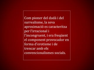 Com pioner del dadà i del
surrealisme, la seva
aproximació es caracteritza
per l'irracional i
l'incongruent, i era freqüent
el component provocador en
forma d'erotisme i de
trencar amb els
convencionalismes socials.
 