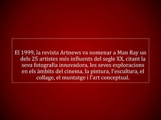 El 1999, la revista Artnews va nomenar a Man Ray un
dels 25 artistes més influents del segle XX, citant la
seva fotografia innovadora, les seves exploracions
en els àmbits del cinema, la pintura, l'escultura, el
collage, el muntatge i l'art conceptual.
 