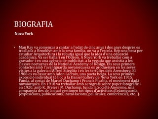 BIOGRAFIA
Nova York
• Man Ray va començar a cantar a l'edat de cinc anys i dos anys després es
trasllada a Brooklyn amb la seva família, on va a l'escola. Rep una beca per
estudiar Arquitectura i la rebutja igual que la idea d'una educació
acadèmica. Va ser ballarí en l'Odèon. A Nova York va treballar com a
gravador i en una agència de publicitat, a la vegada que assistia a les
classes nocturnes de la National Academy of Design. Els seus primers
contactes amb l'avantguarda novaiorquesa es produeixen en les seves
visites a la galeria d'Alfred Stieglitz i en les tertúlies dels Arensberg. El
1908 es va casar amb Adon Lacroix, una poeta belga. La seva primera
exposició individual té lloc a la Daniel Gallery de Nova York en 1915.
Funda, al costat de Marcel Duchamp i Francis Picabia, el moviment dadà
novaiorquès. En 1918 va treballar amb aerògrafs sobre paper fotogràfic i
en 1920, amb K. Dreier i M. Duchamp, funda la Société Anonyme, una
companyia des de la qual gestionen tot tipus d'activitats d'avantguarda
(exposicions, publicacions, instal·lacions, pel·lícules, conferències, etc. .).
 