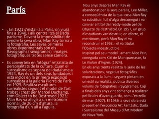 • . En 1921 s'instal·la a París, on viurà
fins a 1940, i allí centralitza el Dadá
parisenc. Davant la impossibilitat de
vendre la seva obra, Man Ray torna a
la fotografia. Les seves primeres
obres experimentals són els
Rayographs (rayogrames) imatges
fotogràfiques tretes sense càmera.
• Es converteix en fotògraf retratista de
personalitats de la cultura. Quan el
surrealisme es separa del dadaisme a
1924, Ray és un dels seus fundadors i
està inclòs en la primera exposició
surrealista a la galeria Pierre de París
en 1925. Realitza escultures
surrealistes seguint el model de l'art
trobat i creat per Marcel Duchamp,
com Object to be Destroyed 1923;
Man Ray va afegir a un metrònom
normal, de 26 cm d'altura, la
fotografia d'un ull a l'agulla.
Nou anys després Man Ray és
abandonat per la seva parella, Lee Miller,
a conseqüència de la qual cosa Man Ray
va substituir l'ull d'algú desconegut i va
canviar el títol del ready-made pel de
Objecte de destrucció.En 1957, un grup
d'estudiants van destruir, en efecte, el
metrònom, però Man Ray el va
reconstruir el 1963, i el va titular
l’Objecte indestructible.
Inspirat pel seu model i amant Alice Prin,
coneguda com Kiki de Montparnasse, fa
Le Violon d'Ingres (1924).
En els anys trenta realitza la sèrie de les
solaritzacions, negatius fotogràfics
exposats a la llum, i segueix pintant en
un estil surrealista; publica diversos
volums de fotografies i rayogrames. Cap
a finals dels anys vint comença a realitzar
pel·lícules d'avantguarda, com L'estrella
de mar (1927). El 1936 la seva obra està
present en l'exposició Art Fantàstic, Dadà
i Surrealisme del Museu d'Art Modern
de Nova York.
 
