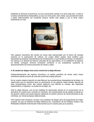 Manual de cría de abejas reinas
10 de 42
Hablando en términos económicos, es muy conveniente cambiar a la reina cada año, o antes si
muestra características indeseables, ya que una reina joven, bien criada, que proceda de madre
y padre seleccionados con excelente postura, tendrá más abejas y por lo tanto mayor
rendimiento en miel.
Otro aspecto importante del cambio de reinas está representado por el hecho de manejar
colonias en la polinización de cultivos, los cuales deben poseer reina prolífica cuya
descendencia presente características de mansedumbre, lo que facilita el manejo y el traslado a
los cultivos y no afectan las labores culturales de los agricultores, en la instalación de apiarios
se facilita conseguir terrenos brindando confianza a los propietarios ayudando al
aprovechamiento de la flora productora de néctar y polen.
4. El cambio de abejas reina como control de la abeja africana
Independientemente del aspecto económico, el cambio periódico de reinas cobra mayor
importancia desde el punto de vista del control de la abeja africana.
No es nuestro objetivo describir en este Manual, las características indeseables de tal abeja y la
repercusión que en apicultura tiene su dominancia en los apiarios; basta señalar algunas de
esas características como; alto instinto defensivo que dificulta su manejo, alta capacidad
enjambradora y migratoria, su tendencia al pillaje, etc.
Ante la abeja africana, una de las medidas de repercusión directa en la conservación de la
apicultura en nuestro país, consiste en mantener, las características de las abejas europeas en
los apiarios, efecto que puede lograrse realizando el cambio continuo de reinas africanas en las
colmenas, por reinas europeas seleccionadas.
Para lograrlo será necesario, proveer a los criadores de abejas reina de progenitoras de origen
europeo, las que se obtienen de Baja California Sur, importación de los Estados Unidos y las
fertilizadas mediante inseminación Instrumental que en nuestro país ya se practica.
 