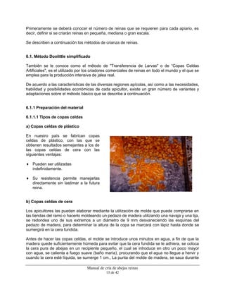 Manual de cría de abejas reinas
13 de 42
Primeramente se deberá conocer el número de reinas que se requieren para cada apiario, es
decir, definir si se criarán reinas en pequeña, mediana o gran escala.
Se describen a continuación los métodos de crianza de reinas.
6.1. Método Doolittle simplificado
También se le conoce como el método de "Transferencia de Larvas" o de “Copas Celdas
Artificiales", es el utilizado por los criadores comerciales de reinas en todo el mundo y el que se
emplea para la producción intensiva de jalea real.
De acuerdo a las características de las diversas regiones apícolas, así como a las necesidades,
habilidad y posibilidades económicas de cada apicultor, existe un gran número de variantes y
adaptaciones sobre el método básico que se describe a continuación.
6.1.1 Preparación del material
6.1.1.1 Tipos de copas celdas
a) Copas celdas de plástico
En nuestro país se fabrican copas
celdas de plástico, con las que se
obtienen resultados semejantes a los de
las copas celdas de cera con las
siguientes ventajas:
♦ Pueden ser utilizadas
indefinidamente.
♦ Su resistencia permite manejarlas
directamente sin lastimar a la futura
reina.
b) Copas celdas de cera
Los apicultores las pueden elaborar mediante la utilización de molde que puede comprarse en
las tiendas del ramo o hacerlo moldeando un pedazo de madera utilizando una navaja y una lija,
se redondea uno de sus extremos a un diámetro de 9 mm desvaneciendo las esquinas del
pedazo de madera, para determinar la altura de la copa se marcará con lápiz hasta donde se
sumergirá en la cera fundida.
Antes de hacer las copas celdas, el molde se introduce unos minutos en agua, a fin de que la
madera quede suficientemente húmeda para evitar que la cera fundida se le adhiera, se coloca
la cera pura de abejas en un recipiente pequeño, el cual se introduce en otro un poco mayor
con agua, se calienta a fuego suave (baño maría), procurando que el agua no llegue a hervir y
cuando la cera esté líquida, se sumerge 1 cm., La punta del molde de madera, se saca durante
 