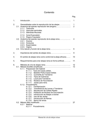 Manual de cría de abejas reinas
Contenido
Pág.
1. Introducción…………………………………………………………….. 1
2. Generalidades sobre la reproducción de las abejas………………. 1
2.1. Anatomía del aparato reproductor del zángano……………………. 2
2.1.1. Testículos
2.1.2. Vesículas seminales.
2.1.3. Glándulas Mucosas
2.1.4. Canal Eyaculador
2.1.5. Órgano Copulador
2.2. Anatomía del aparato reproductor de la abeja reina………………. 4
2.2.1. Ovarios
2.2.2. Oviductos
2.2.3. Espermateca
2.2.4. Vagina
2.3. Cría natural y función de la abeja reina……………………………... 6
3. Importancia del cambio de abejas reina…………………………….. 9
4. El cambio de abejas reina como control de la abeja africana……. 10
5. Requerimientos para criar abejas reina en forma artificial………... 11
6. Métodos de cría de abejas reina…………………………………….. 12
6.1. Método Doolittle simplificado…………………………………………. 13
6.1.1. Preparación del material
6.1.1.1. Tipos de Copas celdas
6.1.1.2. Bastidor Porta Copas-Celdas
6.1.1.3. Cucharilla de Translarve
6.1.1.4. Tipos de Colmenas
6.1.1.5. Local para Translarve
6.1.1.6. Núcleos de Fecundación
6.1.1.7. Jaulas para reina
6.1.2. Procedimiento
6.1.2.1. Familiarización
6.1.2.2. Transferencia de Larvas o Translarve
6.1.2.3. Recolección de Celdas Reales
6.1.2.4. Población de Núcleos de Fecundación
6.1.2.5. Introducción de Abejas a Granel
6.1.2.6. Uso de las Jaulas
6.1.2.7. Introducción de Reinas
6.1.2.8. Banco de reinas
6.2. Método Alley modificado……………………………………………… 27
6.2.1 Material
6.2.1.1 Procedimiento
 