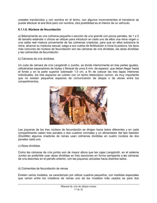 Manual de cría de abejas reinas
17 de 42
costales translúcidos y con sombra en el techo, con algunos inconvenientes el translarve se
puede efectuar al aire libre pero con sombra, otra posibilidad es el interior de un vehículo.
6.1.1.6. Núcleos de fecundación
a) Básicamente es una colmena pequeña o sección de una grande con pocos panales, de 1 a 5
de tamaño estándar o chicos se utilizan para introducir en cada uno de ellos una reina virgen o
una celda real madura proveniente de las colmenas criadoras, para que en ellos eclosione la
reina, alcance su madurez sexual, salga a sus vuelos de fertilización e inicie la postura, los tipos
más comunes de núcleos de fecundación son las cámaras de cría divididas, las alzas divididas
y las colmenitas de fecundación.
b) Cámaras de cría divididas
Un cubo de cámara de cría Langstroth o Jumbo, se divide interiormente en tres partes iguales,
utilizándose separadores de triplay o fibracel de unos 6 mm. de espesor, que deben llegar hasta
el fondo y en la parte superior sobresalir 1.5 cm, a fin de colocar las tres tapas interiores
individuales, los tres espacios se cubren con un techo telescópico común, es muy importante
que no existan pequeños espacios de comunicación de abejas o de olores entre los
compartimentos.
Las piqueras de los tres núcleos de fecundación se dirigen hacia lados diferentes y en cada
compartimento caben tres panales o dos cuadros normales y un alimentador del tipo bastidor
(Doolittle) algunos criadores de reinas usan colmenas divididas en cuatro núcleos de dos
panales cada uno.
c) Alzas divididas
Como las cámaras de cría jumbo son de mayor altura que las cajas Langstroth, en el sistema
Jumbo es preferible usar alzas divididas en tres secciones en forma semejante a las cámaras
de cría descritas en el párrafo anterior, con las piqueras ubicadas hacia distintos lados.
d) Colmenitas de fecundación de reinas
Existen varios modelos, se caracterizan por utilizar cuadros pequeños, con medidas especiales
que varían entre los criaderos de reinas uno de los modelos más usados es para dos
 